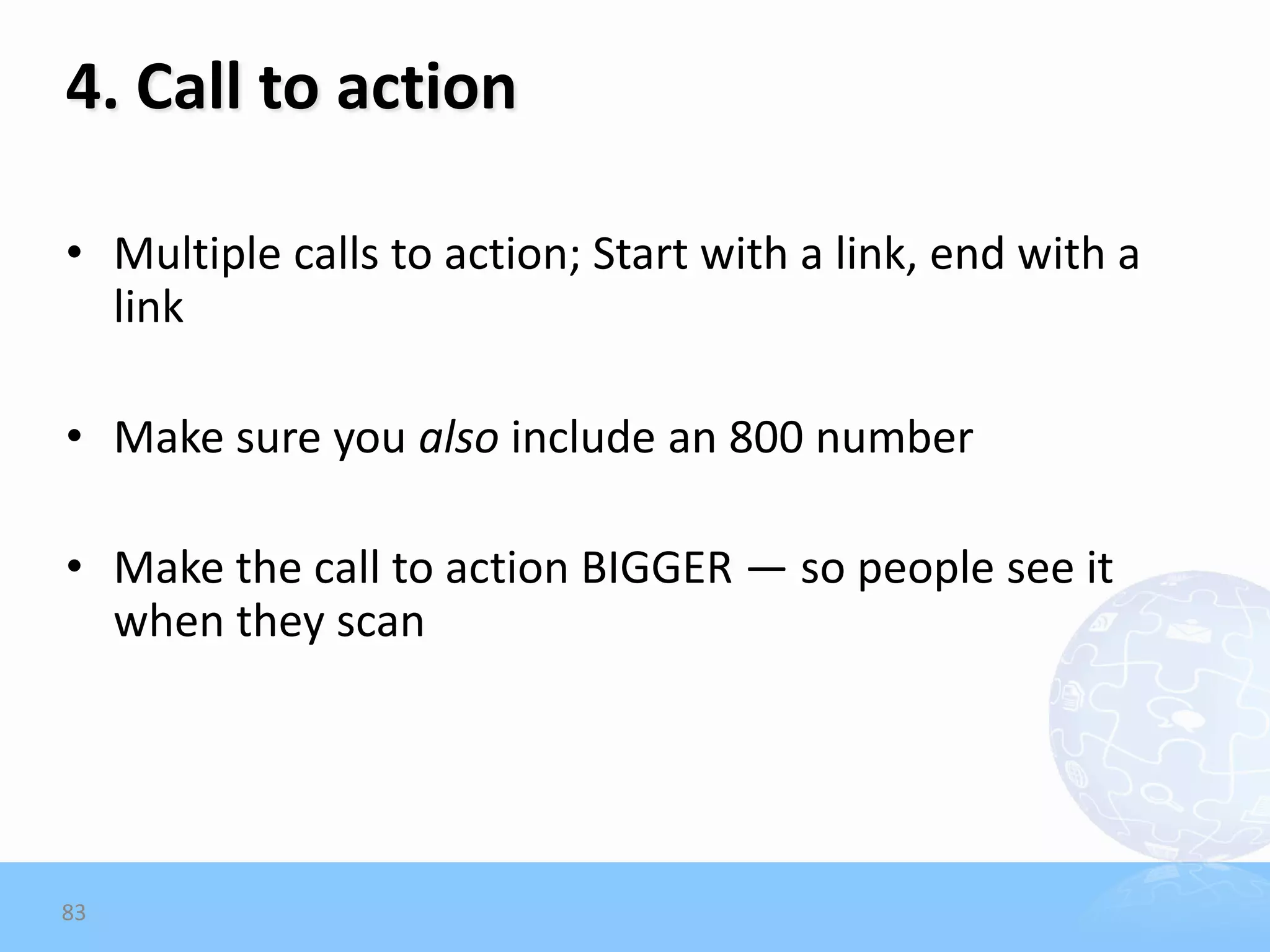 4. Call to action

• Multiple calls to action; Start with a link, end with a
  link

• Make sure you also include an 800 number

• Make the call to action BIGGER — so people see it
  when they scan




83
 