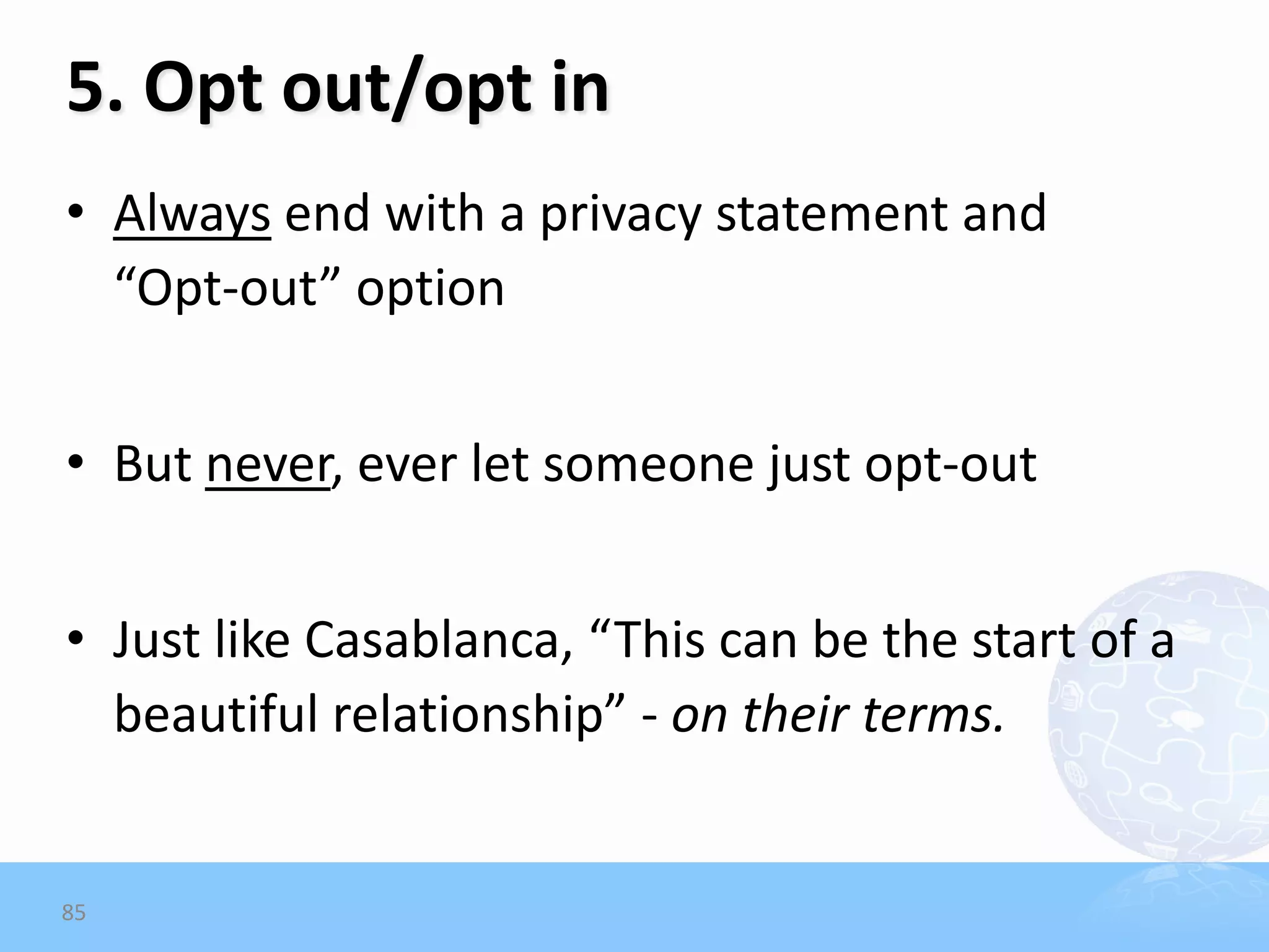 5. Opt out/opt in
• Always end with a privacy statement and
  “Opt-out” option


• But never, ever let someone just opt-out


• Just like Casablanca, “This can be the start of a
  beautiful relationship” - on their terms.


85
 