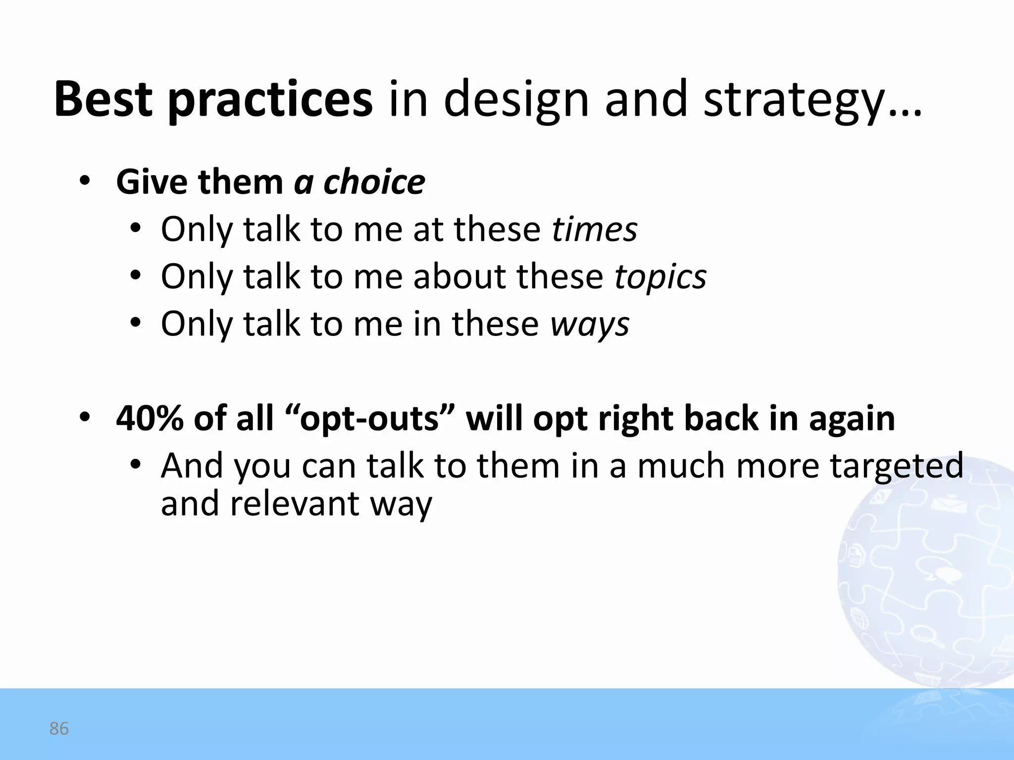 Best practices in design and strategy…
     • Give them a choice
        • Only talk to me at these times
        • Only talk to me about these topics
        • Only talk to me in these ways

     • 40% of all “opt-outs” will opt right back in again
        • And you can talk to them in a much more targeted
          and relevant way




86
 