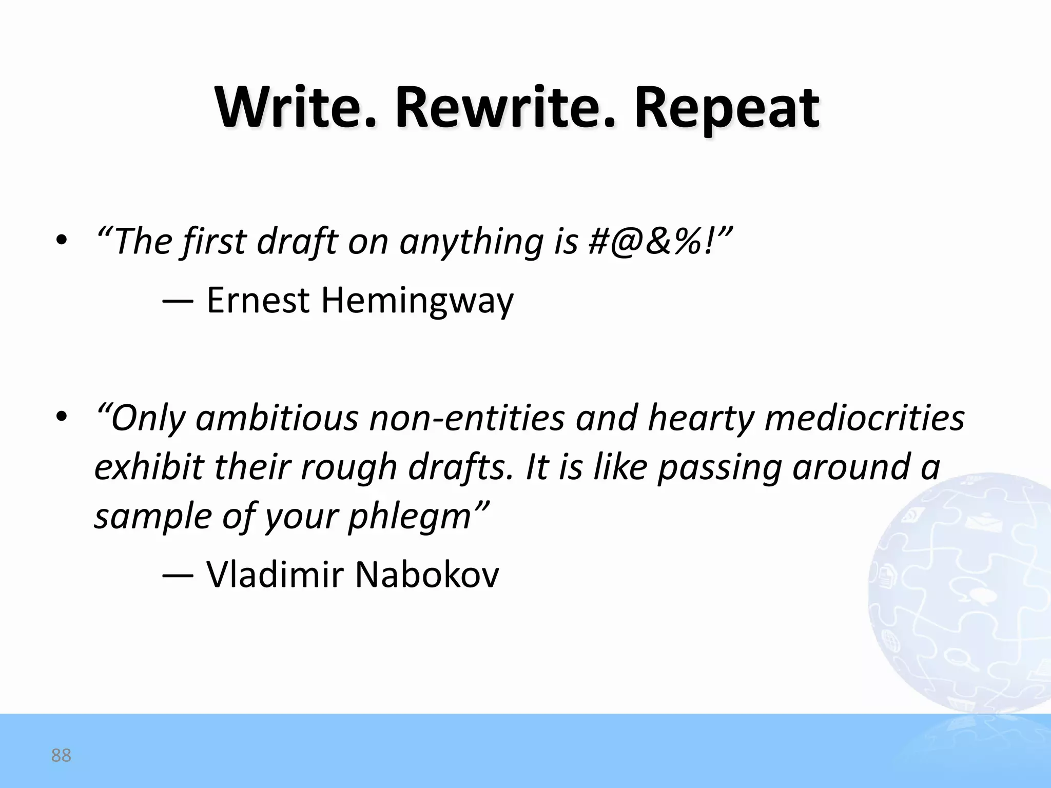 Write. Rewrite. Repeat
• “The first draft on anything is #@&%!”
     — Ernest Hemingway

• “Only ambitious non-entities and hearty mediocrities
  exhibit their rough drafts. It is like passing around a
  sample of your phlegm”
      — Vladimir Nabokov



88
 