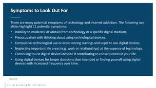 d i g i t a l w e l l b e i n g f o r e n t e r p r i s e s
There are many potential symptoms of technology and internet addiction. The following two
slides highlight 11 potential symptoms:
• Inability to moderate or abstain from technology or a specific digital medium.
• Preoccupation with thinking about using technological devices.
• Compulsive technological use or experiencing cravings and urges to use digital devices.
• Neglecting important life areas (e.g. work or relationships) at the expense of technology.
• Continuing to use digital devices despite it contributing to consequences in your life.
• Using digital devices for longer durations than intended or finding yourself using digital
devices with increased frequency over time.
Symptoms to Look Out For
Source
 