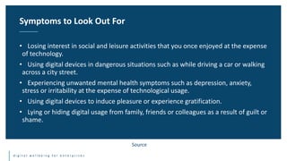 d i g i t a l w e l l b e i n g f o r e n t e r p r i s e s
• Losing interest in social and leisure activities that you once enjoyed at the expense
of technology.
• Using digital devices in dangerous situations such as while driving a car or walking
across a city street.
• Experiencing unwanted mental health symptoms such as depression, anxiety,
stress or irritability at the expense of technological usage.
• Using digital devices to induce pleasure or experience gratification.
• Lying or hiding digital usage from family, friends or colleagues as a result of guilt or
shame.
Symptoms to Look Out For
Source
 