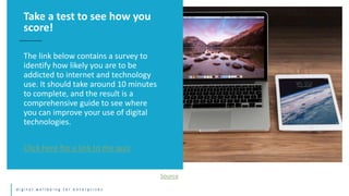 d i g i t a l w e l l b e i n g f o r e n t e r p r i s e s
The link below contains a survey to
identify how likely you are to be
addicted to internet and technology
use. It should take around 10 minutes
to complete, and the result is a
comprehensive guide to see where
you can improve your use of digital
technologies.
Click here for a link to the quiz
Take a test to see how you
score!
Source
 