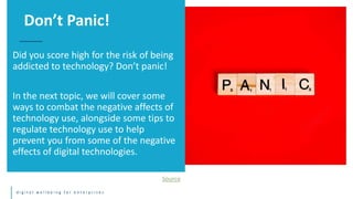 d i g i t a l w e l l b e i n g f o r e n t e r p r i s e s
Did you score high for the risk of being
addicted to technology? Don’t panic!
In the next topic, we will cover some
ways to combat the negative affects of
technology use, alongside some tips to
regulate technology use to help
prevent you from some of the negative
effects of digital technologies.
Don’t Panic!
Source
 