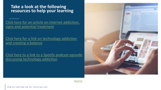 d i g i t a l w e l l b e i n g f o r e n t e r p r i s e s
Click here for an article on internet addiction,
signs and potential treatment
Click here for a link on technology addiction
and creating a balance
Click here to a link to a Spotify podcast episode
discussing technology addiction
Take a look at the following
resources to help your learning
Source
 