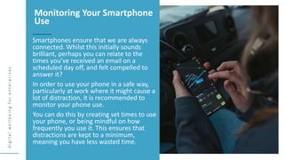 d
i
g
i
t
a
l
w
e
l
l
b
e
i
n
g
f
o
r
e
n
t
e
r
p
r
i
s
e
s
Smartphones ensure that we are always
connected. Whilst this initially sounds
brilliant, perhaps you can relate to the
times you’ve received an email on a
scheduled day off, and felt compelled to
answer it?
In order to use your phone in a safe way,
particularly at work where it might cause a
lot of distraction, it is recommended to
monitor your phone use.
You can do this by creating set times to use
your phone, or being mindful on how
frequently you use it. This ensures that
distractions are kept to a minimum,
meaning you have less wasted time.
Monitoring Your Smartphone
Use
 