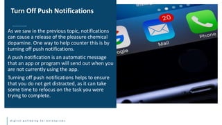 d i g i t a l w e l l b e i n g f o r e n t e r p r i s e s
As we saw in the previous topic, notifications
can cause a release of the pleasure chemical
dopamine. One way to help counter this is by
turning off push notifications.
A push notification is an automatic message
that an app or program will send out when you
are not currently using the app.
Turning off push notifications helps to ensure
that you do not get distracted, as it can take
some time to refocus on the task you were
trying to complete.
Turn Off Push Notifications
 