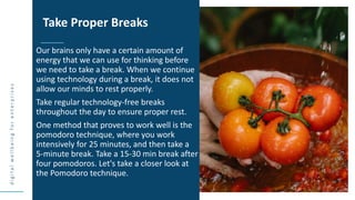 d
i
g
i
t
a
l
w
e
l
l
b
e
i
n
g
f
o
r
e
n
t
e
r
p
r
i
s
e
s
Our brains only have a certain amount of
energy that we can use for thinking before
we need to take a break. When we continue
using technology during a break, it does not
allow our minds to rest properly.
Take regular technology-free breaks
throughout the day to ensure proper rest.
One method that proves to work well is the
pomodoro technique, where you work
intensively for 25 minutes, and then take a
5-minute break. Take a 15-30 min break after
four pomodoros. Let's take a closer look at
the Pomodoro technique.
Take Proper Breaks
 