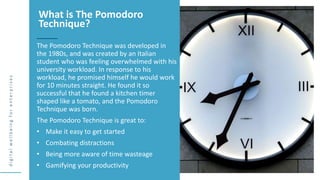 d
i
g
i
t
a
l
w
e
l
l
b
e
i
n
g
f
o
r
e
n
t
e
r
p
r
i
s
e
s
The Pomodoro Technique was developed in
the 1980s, and was created by an Italian
student who was feeling overwhelmed with his
university workload. In response to his
workload, he promised himself he would work
for 10 minutes straight. He found it so
successful that he found a kitchen timer
shaped like a tomato, and the Pomodoro
Technique was born.
The Pomodoro Technique is great to:
• Make it easy to get started
• Combating distractions
• Being more aware of time wasteage
• Gamifying your productivity
What is The Pomodoro
Technique?
 