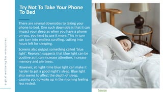d
i
g
i
t
a
l
w
e
l
l
b
e
i
n
g
f
o
r
e
n
t
e
r
p
r
i
s
e
s
There are several downsides to taking your
phone to bed. One such downside is that it can
impact your sleep as when you have a phone
on you, you tend to use it more. This in turn
can turn into endless scrolling, cutting into
hours left for sleeping.
Screens also output something called ‘blue
light’. Research suggests that blue light can be
positive as it can increase attention, increase
memory and alertness.
However, at night-time blue light can make it
harder to get a good night’s sleep. Blue light
also seems to affect the depth of sleep,
causing you to wake up in the morning feeling
less rested.
Try Not To Take Your Phone
To Bed
Source
 
