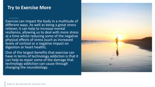 d i g i t a l w e l l b e i n g f o r e n t e r p r i s e s
Exercise can impact the body in a multitude of
different ways. As well as being a great stress
reliever, it can help to increase mental
resilience, allowing us to deal with more stress
at a time whilst reducing some of the negative
physical effects of stress (such as increased
levels of cortisol or a negative impact on
digestion or heart health).
One of the largest benefits that exercise can
have in terms of technology addiction is that it
can help to repair some of the damage that
technology addiction can cause through
changing the neurobiology.
Try to Exercise More
 