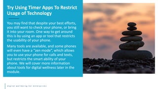d i g i t a l w e l l b e i n g f o r e n t e r p r i s e s
You may find that despite your best efforts,
you still want to check your phone, or bring
it into your room. One way to get around
this is by using an app or tool that restricts
the usability of your phone.
Many tools are available, and some phones
will even have a “zen mode”, which allows
you to use your phone for calls and texts,
but restricts the smart ability of your
phone. We will cover more information
about tools for digital wellness later in the
module.
Try Using Timer Apps To Restrict
Usage of Technology
 