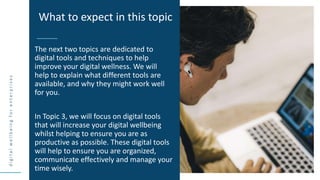 d
i
g
i
t
a
l
w
e
l
l
b
e
i
n
g
f
o
r
e
n
t
e
r
p
r
i
s
e
s
The next two topics are dedicated to
digital tools and techniques to help
improve your digital wellness. We will
help to explain what different tools are
available, and why they might work well
for you.
In Topic 3, we will focus on digital tools
that will increase your digital wellbeing
whilst helping to ensure you are as
productive as possible. These digital tools
will help to ensure you are organized,
communicate effectively and manage your
time wisely.
What to expect in this topic
 