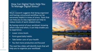 d
i
g
i
t
a
l
w
e
l
l
b
e
i
n
g
f
o
r
e
n
t
e
r
p
r
i
s
e
s
Much research suggests that being organized
and having a structured workflow can be
extremely helpful in times of stress. Tools that
can help you to stay organized can help to
reduce levels of work-related stress.
By having control of your workload, knowing
what is due and when, it can help enable you
to experience:
• Lower stress levels
• Form good daily habits
• Take better care of your health
• You feel more productive and focused
The next few slides will identify tools that will
help you to organize your workload.
How Can Digital Tools Help You
To Manage Digital Stress?
 