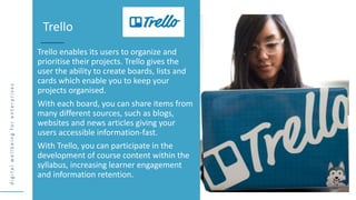 d
i
g
i
t
a
l
w
e
l
l
b
e
i
n
g
f
o
r
e
n
t
e
r
p
r
i
s
e
s
Trello enables its users to organize and
prioritise their projects. Trello gives the
user the ability to create boards, lists and
cards which enable you to keep your
projects organised.
With each board, you can share items from
many different sources, such as blogs,
websites and news articles giving your
users accessible information-fast.
With Trello, you can participate in the
development of course content within the
syllabus, increasing learner engagement
and information retention.
Trello
 