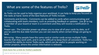 d i g i t a l w e l l b e i n g f o r e n t e r p r i s e s
As Trello can be used to help organise your workload, it can help to keep you focused on
the tasks at hand. Some of the best features of Trello include:
Comments and Activity - Comments can be added to cards when communicating and
collaborating with team members, such as providing feedback or updates. Use @ to tag
a member of your board or team in a comment and they will receive a notification in
Trello.
Power-ups - The Calendar power-up allows you to view all of your cards by date, so if
you’ve used the due date function you can see exactly when certain things are going to
land.
Mirroring - Many people have the same card or similar cards across multiple Trello
boards that they work with, and it can be difficult to keep them all consistent. Trello has
created the ability to mirror Trello cards, which can be useful to people working on
similar projects, where the similar information is relevant.
What are some of the features of Trello?
Click here for a link to Trello’s website
 
