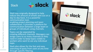 d
i
g
i
t
a
l
w
e
l
l
b
e
i
n
g
f
o
r
e
n
t
e
r
p
r
i
s
e
s
Slack was originally designed to help
reduce the amount of emails sent out on a
day-to-day basis. It is a powerful
communication tool,
enabling project planning and team
collaboration. It provides a platform for
communication between a large team or
groups of individuals using channels.
Topics can be separated by
creating different channels. Managers can
assign users to as many channels as they
need in order to keep topics visible to
workers who want to see any individual
topic.
Slack also allows for the fast and easy
searching of posts from users at any time
through specific filtering.
Slack
 