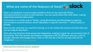 d i g i t a l w e l l b e i n g f o r e n t e r p r i s e s
Slack is an excellent communication platform that can be used with fellow
educators/trainers as well as with learners. You can easily share files with Slack, making
organizing company data easier.
It functions in a similar way to Twitter, using @mentions and #hashtags to organise
conversations around themes, which take place in specific channels — either public or
private.
Slack can be used also as a tool for training, so it can reduce the amount of tools that you
use on a day-to-day basis.
Slack also has fantastic third-party tool integration, making it easier for you to keep track of
everything. The free version has flawless integration with 10 different services, such as
Google Calendar and Google Drive. Click on this link for a full list of tools that can be
integrated: https://slack.com/apps
What are some of the features of Slack?
Click here for a link to Slack’s website
 