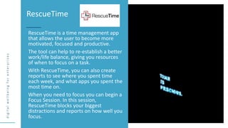 d
i
g
i
t
a
l
w
e
l
l
b
e
i
n
g
f
o
r
e
n
t
e
r
p
r
i
s
e
s
RescueTime is a time management app
that allows the user to become more
motivated, focused and productive.
The tool can help to re-establish a better
work/life balance, giving you resources
of when to focus on a task.
With RescueTime, you can also create
reports to see where you spent time
each week, and what apps you spent the
most time on.
When you need to focus you can begin a
Focus Session. In this session,
RescueTime blocks your biggest
distractions and reports on how well you
focus.
RescueTime
 