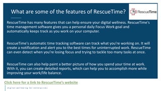 d i g i t a l w e l l b e i n g f o r e n t e r p r i s e s
RescueTime has many features that can help ensure your digital wellness. RescueTime's
time management software gives you a personal daily Focus Work goal and
automatically keeps track as you work on your computer.
RescueTime's automatic time tracking software can track what you’re working on. It will
create a notification and alert you to the best times for uninterrupted work. RescueTime
can even detect when you’re losing focus and trying to tackle too many tasks at once.
RescueTime can also help paint a better picture of how you spend your time at work.
With it, you can create detailed reports, which can help you to accomplish more while
improving your work/life balance.
What are some of the features of RescueTime?
Click here for a link to RescueTime’s website
 