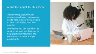 d i g i t a l w e l l b e i n g f o r e n t e r p r i s e s
The following topic contains
resources and tools that you can
use to help to ensure you are able
to switch off easier, relax and
unwind.
Some tools you can use whilst at
work other tools are designed to
help practice mindfulness and
ensure you can relax and get
proper rest.
What To Expect In This Topic
 