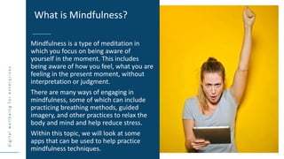 d
i
g
i
t
a
l
w
e
l
l
b
e
i
n
g
f
o
r
e
n
t
e
r
p
r
i
s
e
s
Mindfulness is a type of meditation in
which you focus on being aware of
yourself in the moment. This includes
being aware of how you feel, what you are
feeling in the present moment, without
interpretation or judgment.
There are many ways of engaging in
mindfulness, some of which can include
practicing breathing methods, guided
imagery, and other practices to relax the
body and mind and help reduce stress.
Within this topic, we will look at some
apps that can be used to help practice
mindfulness techniques.
What is Mindfulness?
 