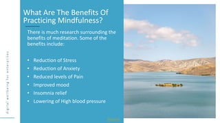 d
i
g
i
t
a
l
w
e
l
l
b
e
i
n
g
f
o
r
e
n
t
e
r
p
r
i
s
e
s
There is much research surrounding the
benefits of meditation. Some of the
benefits include:
• Reduction of Stress
• Reduction of Anxiety
• Reduced levels of Pain
• Improved mood
• Insomnia relief
• Lowering of High blood pressure
What Are The Benefits Of
Practicing Mindfulness?
Source
 