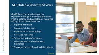 d
i
g
i
t
a
l
w
e
l
l
b
e
i
n
g
f
o
r
e
n
t
e
r
p
r
i
s
e
s
Mindfulness can also help you to
experience thoughts and emotions with
greater balance and acceptance. In a work
setting, it has been shown to:
• Improve attention
• Decrease job burnout
• Improve social relationships
• Increased resilience
• Enhanced task performance
• Increased job satisfaction and
motivation
• Decreased levels of work-related stress
Mindfulness Benefits At Work
Source
 