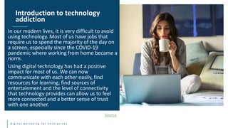 d i g i t a l w e l l b e i n g f o r e n t e r p r i s e s
In our modern lives, it is very difficult to avoid
using technology. Most of us have jobs that
require us to spend the majority of the day on
a screen, especially since the COVID-19
pandemic where working from home became a
norm.
Using digital technology has had a positive
impact for most of us. We can now
communicate with each other easily, find
resources for learning, find sources of
entertainment and the level of connectivity
that technology provides can allow us to feel
more connected and a better sense of trust
with one another.
Introduction to technology
addiction
Source
 