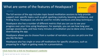 d i g i t a l w e l l b e i n g f o r e n t e r p r i s e s
The full version of the app includes topic-based meditation sessions to help provide
support over specific topics such as grief, sparking creativity, boosting confidence, and
finding focus. Headspace can also be used for mindful workouts and sleep techniques.
Headspace also has a number of different metrics that you can use to see your
progress over your time using Headspace. For example, you can see how long your
average session lasts, and how many minutes of meditation you’ve done since initially
downloading the app.
Headspace allows you to choose from a number of narrators, so you can pick one that
you like the best.
Headspace also has single or once off meditations for specific situations, such as
preparing for a flight or getting ready for a presentation.
What are some of the features of Headspace?
Click here for a link to Headspace’s website
 