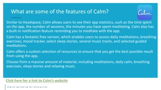d i g i t a l w e l l b e i n g f o r e n t e r p r i s e s
Similar to Headspace, Calm allows users to see their app statistics, such as the time spent
on the app, the number of sessions, the minutes you have spent meditating. Calm also has
a built-in notification feature reminding you to meditate with the app.
Calm has a fantastic free version, which enables users to access daily meditations, breathing
exercises, mood tracker, select sleep stories, several music tracks, and selected guided
meditations.
Calm offers a custom selection of resources to ensure that you get the best possible result
from using the app.
Choose from a massive amount of material, including meditations, daily calm, breathing
exercises, sleep stories and relaxing music.
What are some of the features of Calm?
Click here for a link to Calm’s website
 