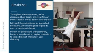d
i
g
i
t
a
l
w
e
l
l
b
e
i
n
g
f
o
r
e
n
t
e
r
p
r
i
s
e
s
Throughout these resources, we’ve
discovered how breaks are great for our
mental health, and to help us concentrate.
Microsoft have developed an app called
Breakthru, which is designed to give its
users a two-minute break.
Perfect for people who work remotely,
breakthru can be set up to give reminders
to take a break at intervals of your
choosing.
BreakThru
 