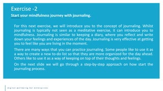 d i g i t a l w e l l b e i n g f o r e n t e r p r i s e s
For this next exercise, we will introduce you to the concept of journaling. Whilst
journaling is typically not seen as a meditative exercise, it can introduce you to
mindfulness. Journaling is similar to keeping a diary, where you reflect and write
down your feelings and experiences of the day. Journaling is very effective at getting
you to feel like you are living in the moment.
There are many ways that you can practice journaling. Some people like to use it as
a way to create a new to-do list so that they are more organized for the day ahead.
Others like to use it as a way of keeping on top of their thoughts and feelings.
On the next slide we will go through a step-by-step approach on how start the
journaling process.
Exercise -2
Start your mindfulness journey with journaling.
 