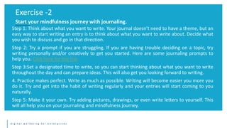 d i g i t a l w e l l b e i n g f o r e n t e r p r i s e s
Step 1: Think about what you want to write. Your journal doesn’t need to have a theme, but an
easy way to start writing an entry is to think about what you want to write about. Decide what
you wish to discuss and go in that direction.
Step 2: Try a prompt if you are struggling. If you are having trouble deciding on a topic, try
writing personally and/or creatively to get you started. Here are some journaling prompts to
help you. Click here for the link
Step 3:Set a designated time to write, so you can start thinking about what you want to write
throughout the day and can prepare ideas. This will also get you looking forward to writing.
4. Practice makes perfect. Write as much as possible. Writing will become easier you more you
do it. Try and get into the habit of writing regularly and your entries will start coming to you
naturally.
Step 5: Make it your own. Try adding pictures, drawings, or even write letters to yourself. This
will all help you on your journaling and mindfulness journey.
Exercise -2
Start your mindfulness journey with journaling.
 
