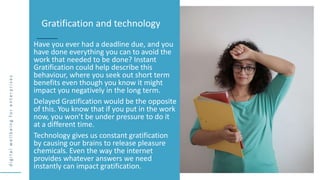 d
i
g
i
t
a
l
w
e
l
l
b
e
i
n
g
f
o
r
e
n
t
e
r
p
r
i
s
e
s
Have you ever had a deadline due, and you
have done everything you can to avoid the
work that needed to be done? Instant
Gratification could help describe this
behaviour, where you seek out short term
benefits even though you know it might
impact you negatively in the long term.
Delayed Gratification would be the opposite
of this. You know that if you put in the work
now, you won’t be under pressure to do it
at a different time.
Technology gives us constant gratification
by causing our brains to release pleasure
chemicals. Even the way the internet
provides whatever answers we need
instantly can impact gratification.
Gratification and technology
 