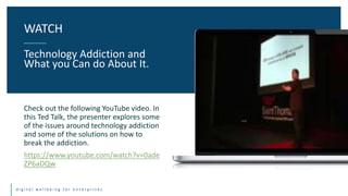 d i g i t a l w e l l b e i n g f o r e n t e r p r i s e s
Check out the following YouTube video. In
this Ted Talk, the presenter explores some
of the issues around technology addiction
and some of the solutions on how to
break the addiction.
https://www.youtube.com/watch?v=0ade
ZP6aDQw
WATCH
Technology Addiction and
What you Can do About It.
 