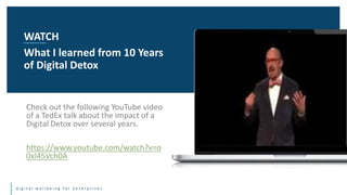 d i g i t a l w e l l b e i n g f o r e n t e r p r i s e s
Check out the following YouTube video
of a TedEx talk about the impact of a
Digital Detox over several years.
https://www.youtube.com/watch?v=o
0xI45Vch0A
WATCH
What I learned from 10 Years
of Digital Detox
 