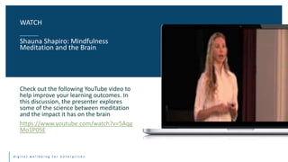 d i g i t a l w e l l b e i n g f o r e n t e r p r i s e s
Check out the following YouTube video to
help improve your learning outcomes. In
this discussion, the presenter explores
some of the science between meditation
and the impact it has on the brain
https://www.youtube.com/watch?v=5Aqg
Mo1P05E
WATCH
Shauna Shapiro: Mindfulness
Meditation and the Brain
 