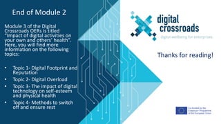 Co-funded by the
Erasmus+ Programme
of the European Union
Module 3 of the Digital
Crossroads OERs is titled
“Impact of digital activities on
your own and others’ health”.
Here, you will find more
information on the following
topics:
• Topic 1- Digital Footprint and
Reputation
• Topic 2- Digital Overload
• Topic 3- The impact of digital
technology on self-esteem
and physical health
• Topic 4- Methods to switch
off and ensure rest
End of Module 2
Thanks for reading!
 