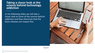d i g i t a l w e l l b e i n g f o r e n t e r p r i s e s
In the following slides we will take a
closer look at some of the science behind
addiction and how chemicals that the
brain releases can impact this.
Taking a closer look at the
science behind technology
addiction
Source
 