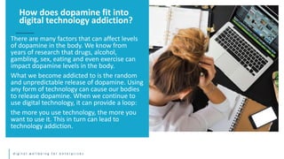 d i g i t a l w e l l b e i n g f o r e n t e r p r i s e s
There are many factors that can affect levels
of dopamine in the body. We know from
years of research that drugs, alcohol,
gambling, sex, eating and even exercise can
impact dopamine levels in the body.
What we become addicted to is the random
and unpredictable release of dopamine. Using
any form of technology can cause our bodies
to release dopamine. When we continue to
use digital technology, it can provide a loop:
the more you use technology, the more you
want to use it. This in turn can lead to
technology addiction.
How does dopamine fit into
digital technology addiction?
 