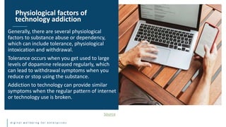 d i g i t a l w e l l b e i n g f o r e n t e r p r i s e s
Generally, there are several physiological
factors to substance abuse or dependency,
which can include tolerance, physiological
intoxication and withdrawal.
Tolerance occurs when you get used to large
levels of dopamine released regularly, which
can lead to withdrawal symptoms when you
reduce or stop using the substance.
Addiction to technology can provide similar
symptoms when the regular pattern of internet
or technology use is broken.
Physiological factors of
technology addiction
Source
 