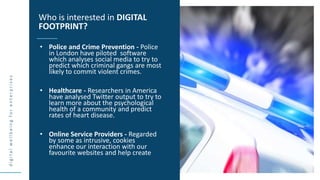 d
i
g
i
t
a
l
w
e
l
l
b
e
i
n
g
f
o
r
e
n
t
e
r
p
r
i
s
e
s
• Police and Crime Prevention - Police
in London have piloted software
which analyses social media to try to
predict which criminal gangs are most
likely to commit violent crimes.
• Healthcare - Researchers in America
have analysed Twitter output to try to
learn more about the psychological
health of a community and predict
rates of heart disease.
• Online Service Providers - Regarded
by some as intrusive, cookies
enhance our interaction with our
favourite websites and help create
Who is interested in DIGITAL
FOOTPRINT?
 