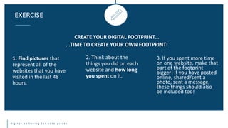 d i g i t a l w e l l b e i n g f o r e n t e r p r i s e s
EXERCISE
CREATE YOUR DIGITAL FOOTPRINT…
...TIME TO CREATE YOUR OWN FOOTPRINT!
1. Find pictures that
represent all of the
websites that you have
visited in the last 48
hours.
2. Think about the
things you did on each
website and how long
you spent on it.
3. If you spent more time
on one website, make that
part of the footprint
bigger! If you have posted
online, shared/sent a
photo, sent a message,
these things should also
be included too!
 
