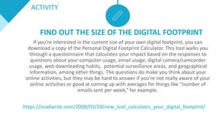 FIND OUT THE SIZE OF THE DIGITAL FOOTPRINT
If you’re interested in the current size of your own digital footprint, you can
download a copy of the Personal Digital Footprint Calculator. This tool walks you
through a questionnaire that calculates your impact based on the responses to
questions about your computer usage, email usage, digital camera/camcorder
usage, web downloading habits, potential surveillance areas, and geographical
information, among other things. The questions do make you think about your
online activities, but they may be hard to answer if you’re not really aware of your
online activities or good at coming up with averages for things like “number of
emails sent per week,” for example.
https://readwrite.com/2008/03/24/new_tool_calculates_your_digital_footprint/
ACTIVITY
 