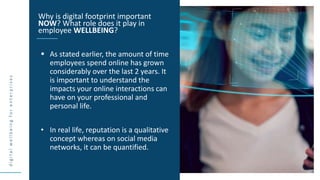 d
i
g
i
t
a
l
w
e
l
l
b
e
i
n
g
f
o
r
e
n
t
e
r
p
r
i
s
e
s
 As stated earlier, the amount of time
employees spend online has grown
considerably over the last 2 years. It
is important to understand the
impacts your online interactions can
have on your professional and
personal life.
• In real life, reputation is a qualitative
concept whereas on social media
networks, it can be quantified.
Why is digital footprint important
NOW? What role does it play in
employee WELLBEING?
 