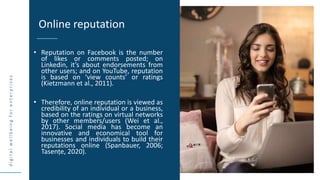 d
i
g
i
t
a
l
w
e
l
l
b
e
i
n
g
f
o
r
e
n
t
e
r
p
r
i
s
e
s
• Reputation on Facebook is the number
of likes or comments posted; on
Linkedin, it’s about endorsements from
other users; and on YouTube, reputation
is based on ‘view counts’ or ratings
(Kietzmann et al., 2011).
• Therefore, online reputation is viewed as
credibility of an individual or a business,
based on the ratings on virtual networks
by other members/users (Wei et al.,
2017). Social media has become an
innovative and economical tool for
businesses and individuals to build their
reputations online (Spanbauer, 2006;
Tasențe, 2020).
Online reputation
SOURCE
 