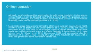 d i g i t a l w e l l b e i n g f o r e n t e r p r i s e s
• Although, social media provides opportunities to build strong reputation, it also poses a
serious threat as it can be damaged easily (Aula & Tienari, 2011). The practices such as
gossiping and shaming, that shape the social reputation, have taken on a new dimension
by shifting to the internet platform (Marwick et al., 2010).
• Social media usage helps users to connect to other users but it can cause adverse health
conditions such as depression and anxiety (Merolli et al., 2014). Anxiety and stress are
considered as gifts from web 2.0 technologies. Previous studies have shown that social
media has a relationship with stress and anxiety (Aydogan & Buyukyilmaz, 2017), sleep
latency (van der Schuur et al., 2018; Zimmerman, 2008) and psychological disorders
(Chassiakos et al., 2016). Thus, looking after your online reputation can cause a lot of
stress that generations before now did not have to face.
Online reputation
SOURCE
 