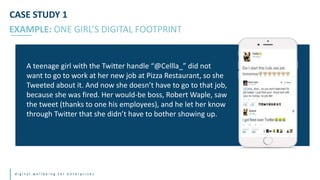 d i g i t a l w e l l b e i n g f o r e n t e r p r i s e s
A teenage girl with the Twitter handle “@Cellla_” did not
want to go to work at her new job at Pizza Restaurant, so she
Tweeted about it. And now she doesn’t have to go to that job,
because she was fired. Her would-be boss, Robert Waple, saw
the tweet (thanks to one his employees), and he let her know
through Twitter that she didn’t have to bother showing up.
EXAMPLE: ONE GIRL’S DIGITAL FOOTPRINT
CASE STUDY 1
 