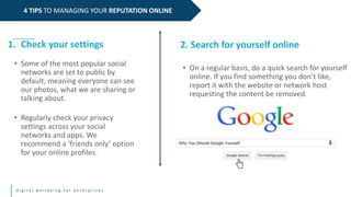 d i g i t a l w e l l b e i n g f o r e n t e r p r i s e s
4 TIPS TO MANAGING YOUR REPUTATION ONLINE
1. Check your settings
• Some of the most popular social
networks are set to public by
default, meaning everyone can see
our photos, what we are sharing or
talking about.
• Regularly check your privacy
settings across your social
networks and apps. We
recommend a ‘friends only’ option
for your online profiles.
2. Search for yourself online
• On a regular basis, do a quick search for yourself
online. If you find something you don’t like,
report it with the website or network host
requesting the content be removed.
 